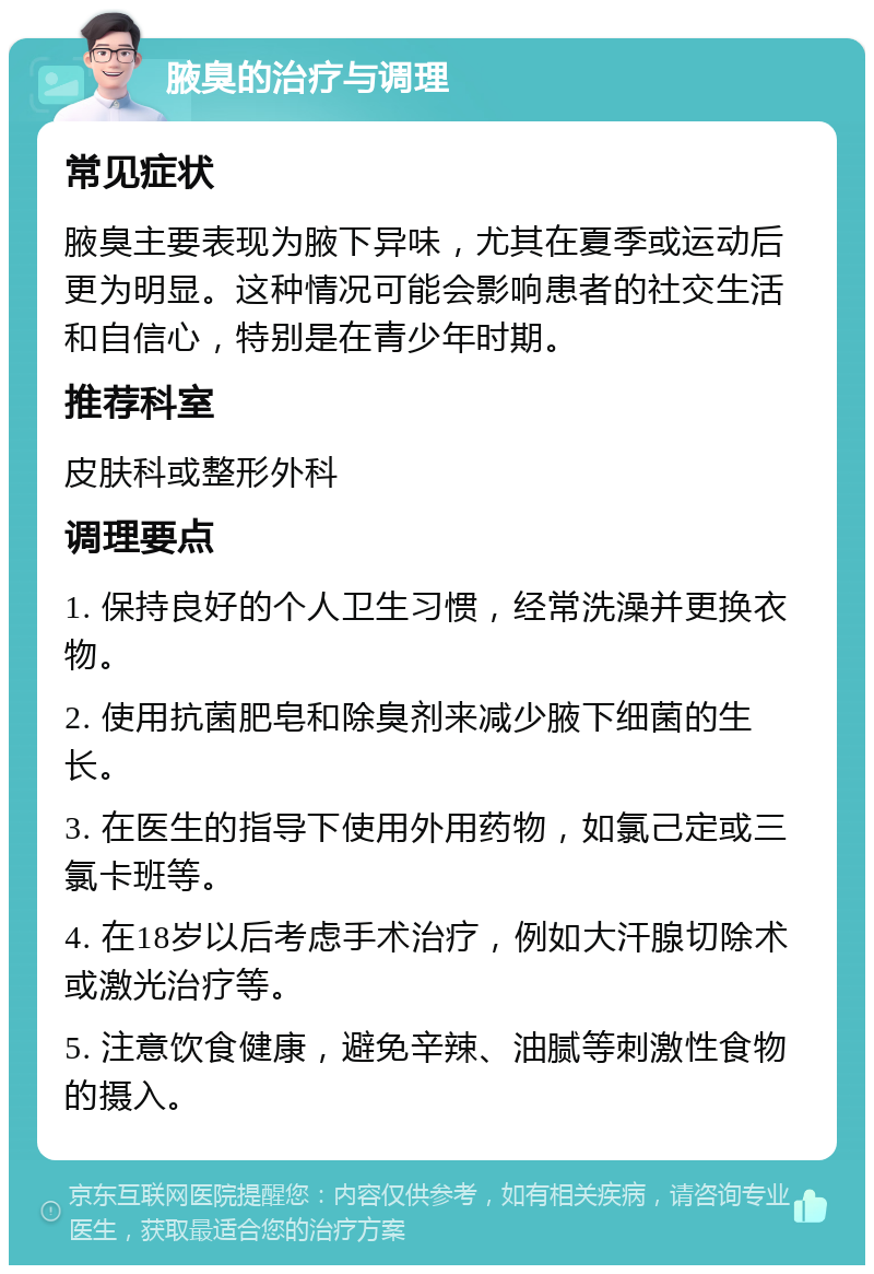 腋臭的治疗与调理 常见症状 腋臭主要表现为腋下异味，尤其在夏季或运动后更为明显。这种情况可能会影响患者的社交生活和自信心，特别是在青少年时期。 推荐科室 皮肤科或整形外科 调理要点 1. 保持良好的个人卫生习惯，经常洗澡并更换衣物。 2. 使用抗菌肥皂和除臭剂来减少腋下细菌的生长。 3. 在医生的指导下使用外用药物，如氯己定或三氯卡班等。 4. 在18岁以后考虑手术治疗，例如大汗腺切除术或激光治疗等。 5. 注意饮食健康，避免辛辣、油腻等刺激性食物的摄入。