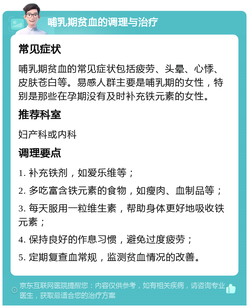 哺乳期贫血的调理与治疗 常见症状 哺乳期贫血的常见症状包括疲劳、头晕、心悸、皮肤苍白等。易感人群主要是哺乳期的女性，特别是那些在孕期没有及时补充铁元素的女性。 推荐科室 妇产科或内科 调理要点 1. 补充铁剂，如爱乐维等； 2. 多吃富含铁元素的食物，如瘦肉、血制品等； 3. 每天服用一粒维生素，帮助身体更好地吸收铁元素； 4. 保持良好的作息习惯，避免过度疲劳； 5. 定期复查血常规，监测贫血情况的改善。