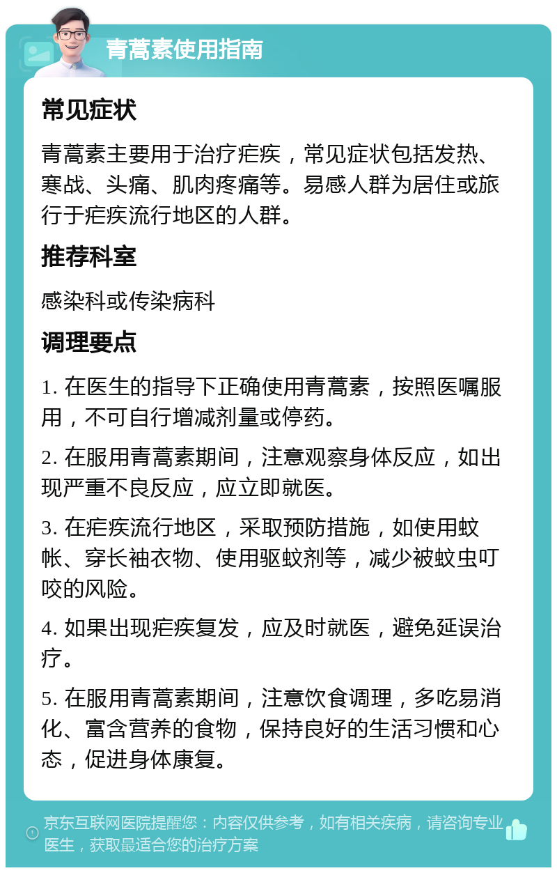 青蒿素使用指南 常见症状 青蒿素主要用于治疗疟疾，常见症状包括发热、寒战、头痛、肌肉疼痛等。易感人群为居住或旅行于疟疾流行地区的人群。 推荐科室 感染科或传染病科 调理要点 1. 在医生的指导下正确使用青蒿素，按照医嘱服用，不可自行增减剂量或停药。 2. 在服用青蒿素期间，注意观察身体反应，如出现严重不良反应，应立即就医。 3. 在疟疾流行地区，采取预防措施，如使用蚊帐、穿长袖衣物、使用驱蚊剂等，减少被蚊虫叮咬的风险。 4. 如果出现疟疾复发，应及时就医，避免延误治疗。 5. 在服用青蒿素期间，注意饮食调理，多吃易消化、富含营养的食物，保持良好的生活习惯和心态，促进身体康复。