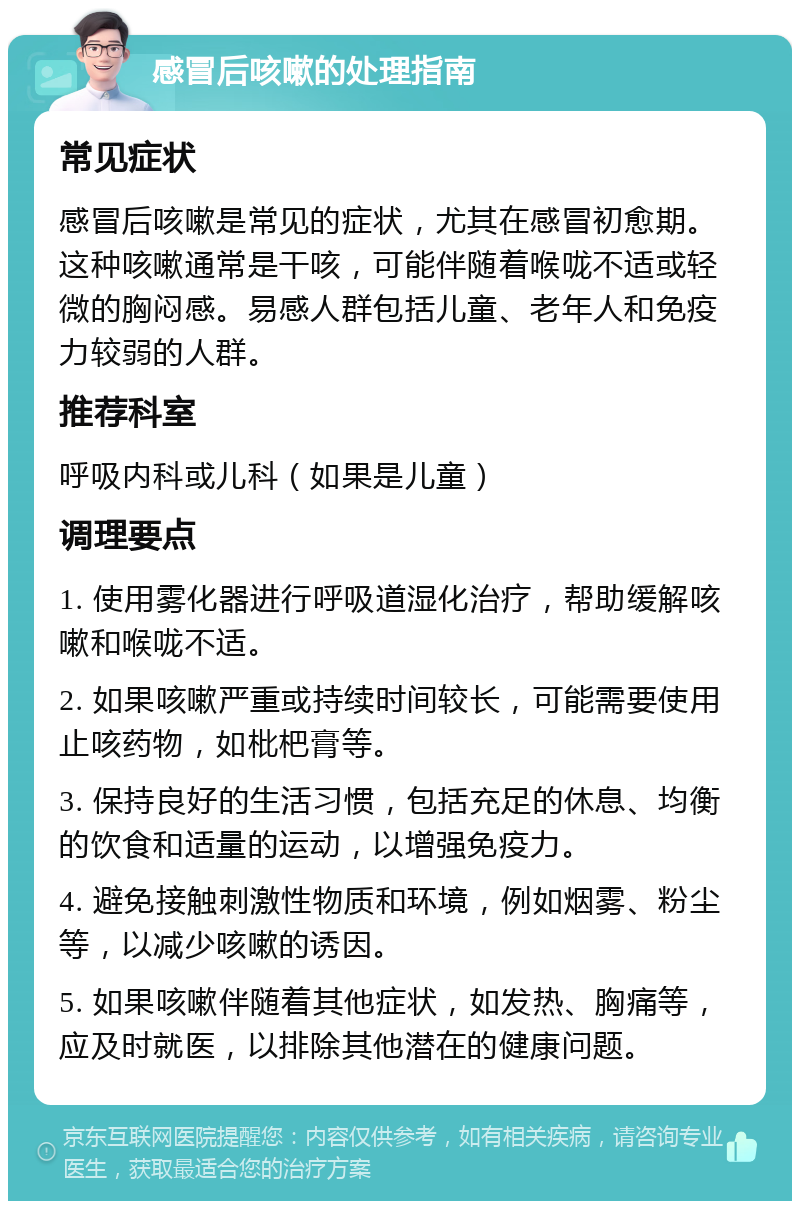 感冒后咳嗽的处理指南 常见症状 感冒后咳嗽是常见的症状，尤其在感冒初愈期。这种咳嗽通常是干咳，可能伴随着喉咙不适或轻微的胸闷感。易感人群包括儿童、老年人和免疫力较弱的人群。 推荐科室 呼吸内科或儿科（如果是儿童） 调理要点 1. 使用雾化器进行呼吸道湿化治疗，帮助缓解咳嗽和喉咙不适。 2. 如果咳嗽严重或持续时间较长，可能需要使用止咳药物，如枇杷膏等。 3. 保持良好的生活习惯，包括充足的休息、均衡的饮食和适量的运动，以增强免疫力。 4. 避免接触刺激性物质和环境，例如烟雾、粉尘等，以减少咳嗽的诱因。 5. 如果咳嗽伴随着其他症状，如发热、胸痛等，应及时就医，以排除其他潜在的健康问题。