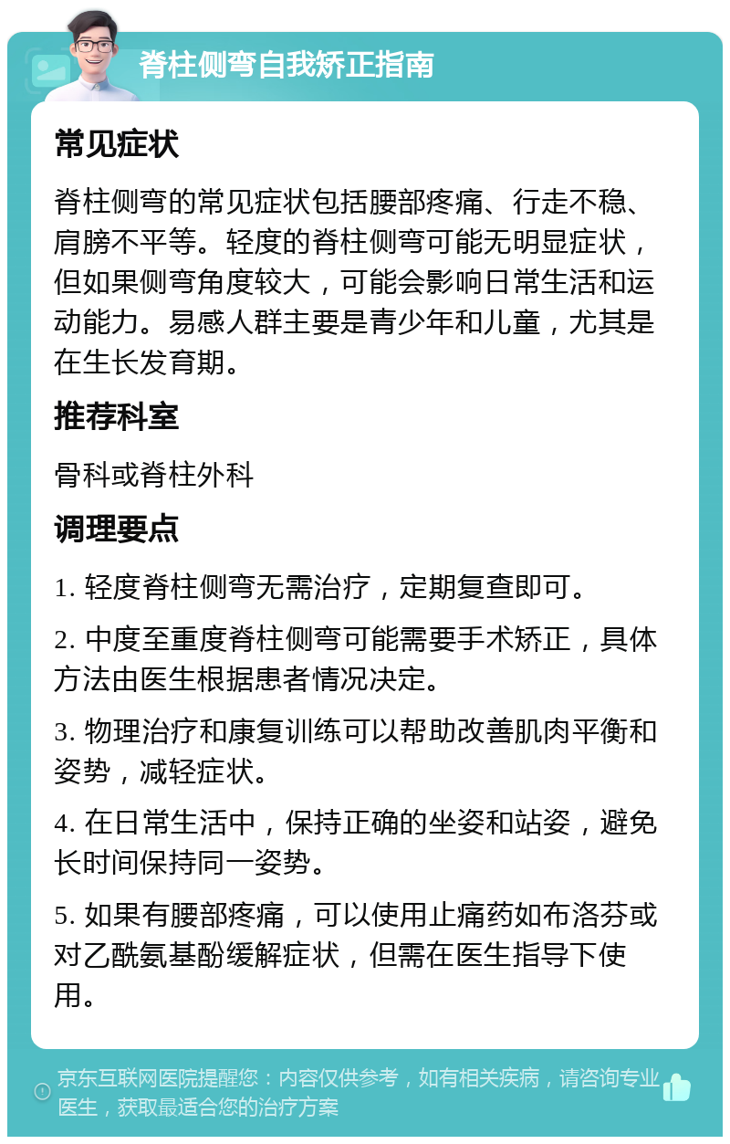 脊柱侧弯自我矫正指南 常见症状 脊柱侧弯的常见症状包括腰部疼痛、行走不稳、肩膀不平等。轻度的脊柱侧弯可能无明显症状，但如果侧弯角度较大，可能会影响日常生活和运动能力。易感人群主要是青少年和儿童，尤其是在生长发育期。 推荐科室 骨科或脊柱外科 调理要点 1. 轻度脊柱侧弯无需治疗，定期复查即可。 2. 中度至重度脊柱侧弯可能需要手术矫正，具体方法由医生根据患者情况决定。 3. 物理治疗和康复训练可以帮助改善肌肉平衡和姿势，减轻症状。 4. 在日常生活中，保持正确的坐姿和站姿，避免长时间保持同一姿势。 5. 如果有腰部疼痛，可以使用止痛药如布洛芬或对乙酰氨基酚缓解症状，但需在医生指导下使用。