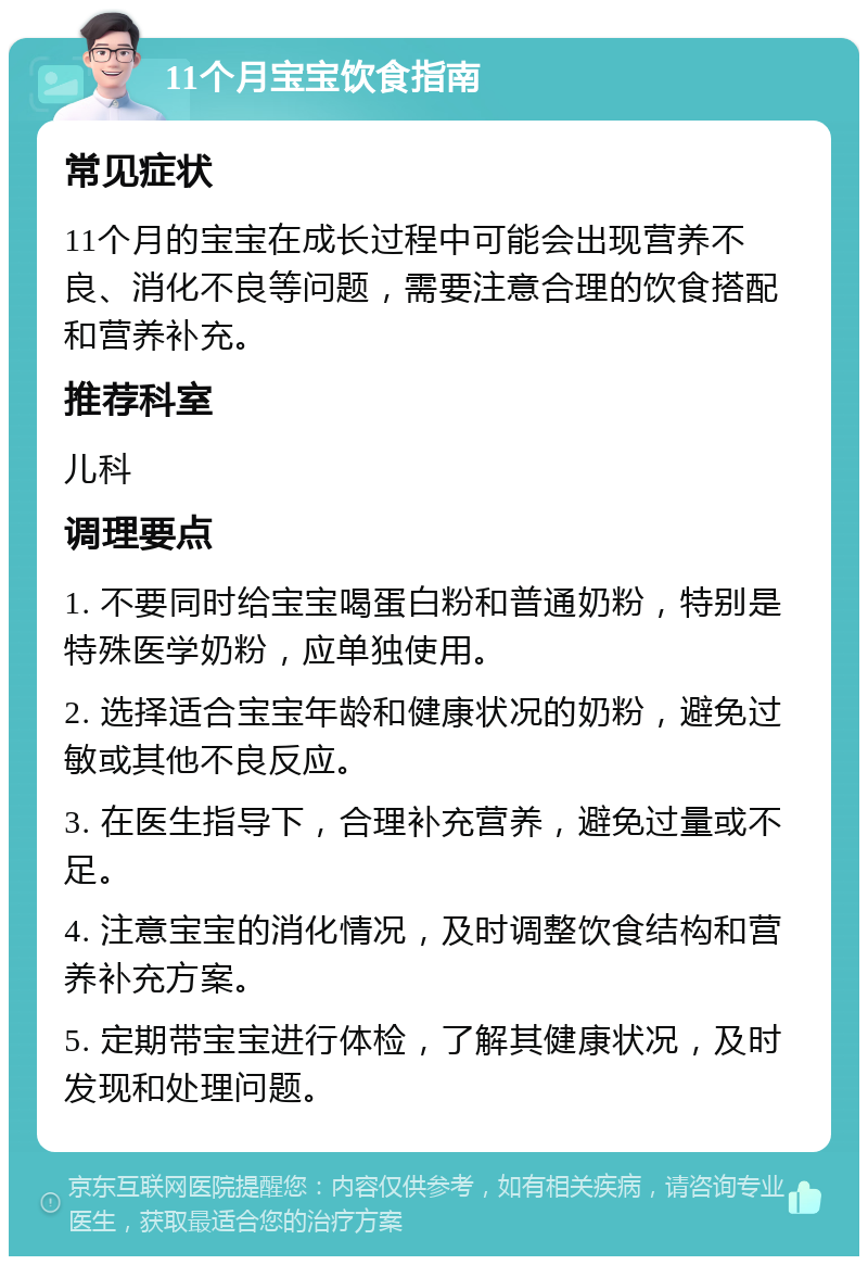 11个月宝宝饮食指南 常见症状 11个月的宝宝在成长过程中可能会出现营养不良、消化不良等问题，需要注意合理的饮食搭配和营养补充。 推荐科室 儿科 调理要点 1. 不要同时给宝宝喝蛋白粉和普通奶粉，特别是特殊医学奶粉，应单独使用。 2. 选择适合宝宝年龄和健康状况的奶粉，避免过敏或其他不良反应。 3. 在医生指导下，合理补充营养，避免过量或不足。 4. 注意宝宝的消化情况，及时调整饮食结构和营养补充方案。 5. 定期带宝宝进行体检，了解其健康状况，及时发现和处理问题。