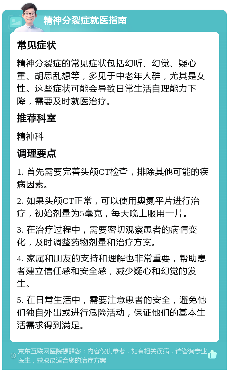 精神分裂症就医指南 常见症状 精神分裂症的常见症状包括幻听、幻觉、疑心重、胡思乱想等，多见于中老年人群，尤其是女性。这些症状可能会导致日常生活自理能力下降，需要及时就医治疗。 推荐科室 精神科 调理要点 1. 首先需要完善头颅CT检查，排除其他可能的疾病因素。 2. 如果头颅CT正常，可以使用奥氮平片进行治疗，初始剂量为5毫克，每天晚上服用一片。 3. 在治疗过程中，需要密切观察患者的病情变化，及时调整药物剂量和治疗方案。 4. 家属和朋友的支持和理解也非常重要，帮助患者建立信任感和安全感，减少疑心和幻觉的发生。 5. 在日常生活中，需要注意患者的安全，避免他们独自外出或进行危险活动，保证他们的基本生活需求得到满足。