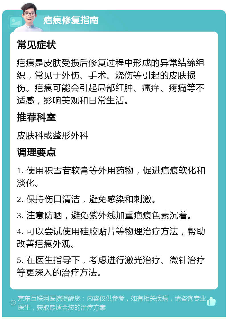 疤痕修复指南 常见症状 疤痕是皮肤受损后修复过程中形成的异常结缔组织，常见于外伤、手术、烧伤等引起的皮肤损伤。疤痕可能会引起局部红肿、瘙痒、疼痛等不适感，影响美观和日常生活。 推荐科室 皮肤科或整形外科 调理要点 1. 使用积雪苷软膏等外用药物，促进疤痕软化和淡化。 2. 保持伤口清洁，避免感染和刺激。 3. 注意防晒，避免紫外线加重疤痕色素沉着。 4. 可以尝试使用硅胶贴片等物理治疗方法，帮助改善疤痕外观。 5. 在医生指导下，考虑进行激光治疗、微针治疗等更深入的治疗方法。