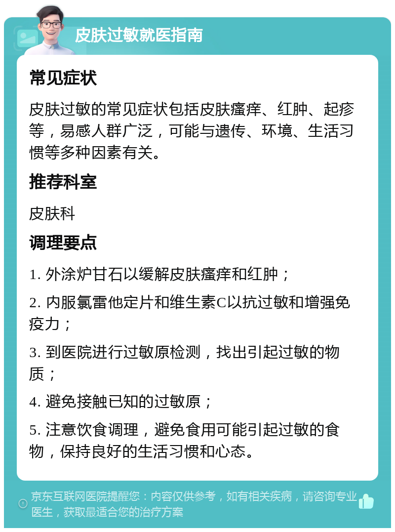 皮肤过敏就医指南 常见症状 皮肤过敏的常见症状包括皮肤瘙痒、红肿、起疹等，易感人群广泛，可能与遗传、环境、生活习惯等多种因素有关。 推荐科室 皮肤科 调理要点 1. 外涂炉甘石以缓解皮肤瘙痒和红肿； 2. 内服氯雷他定片和维生素C以抗过敏和增强免疫力； 3. 到医院进行过敏原检测，找出引起过敏的物质； 4. 避免接触已知的过敏原； 5. 注意饮食调理，避免食用可能引起过敏的食物，保持良好的生活习惯和心态。