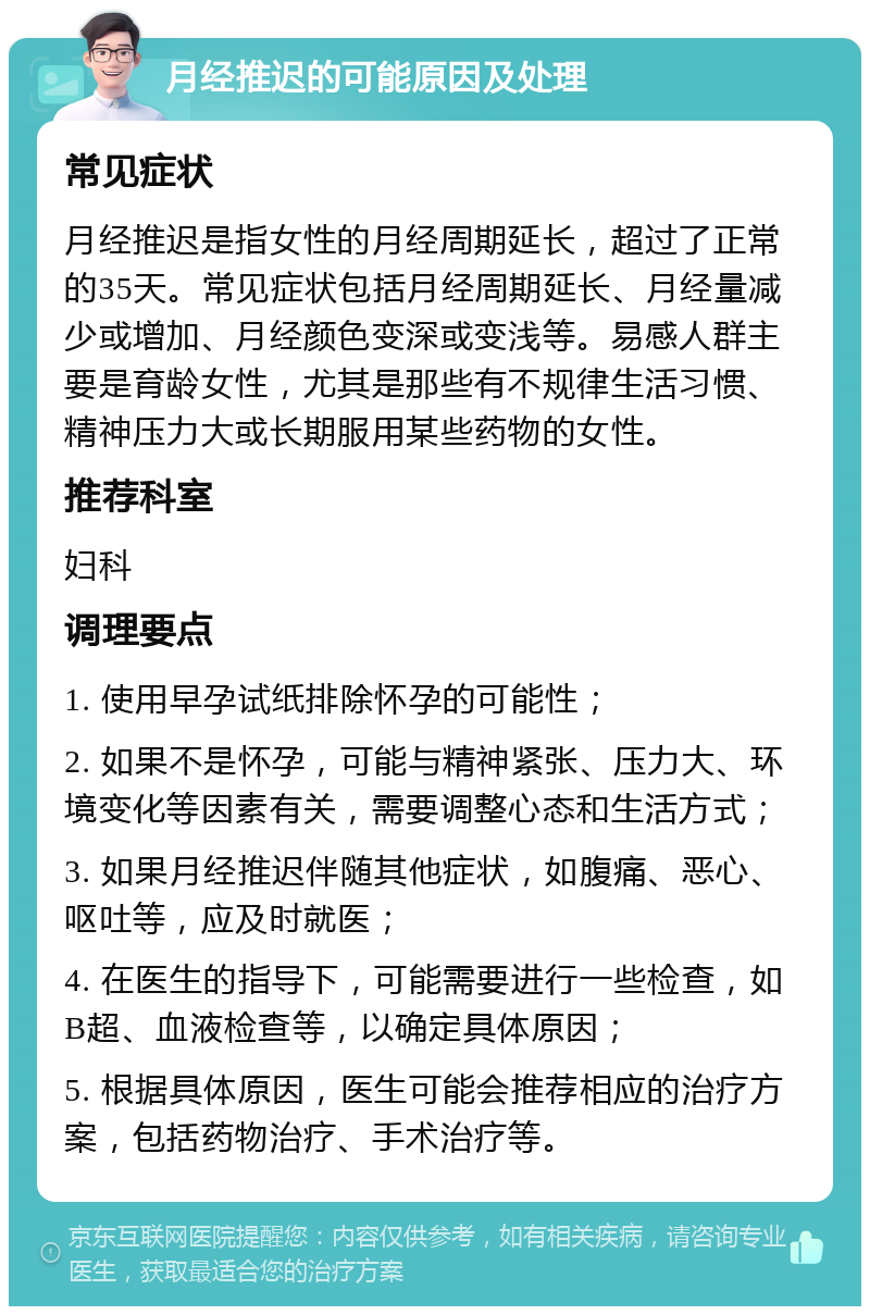 月经推迟的可能原因及处理 常见症状 月经推迟是指女性的月经周期延长，超过了正常的35天。常见症状包括月经周期延长、月经量减少或增加、月经颜色变深或变浅等。易感人群主要是育龄女性，尤其是那些有不规律生活习惯、精神压力大或长期服用某些药物的女性。 推荐科室 妇科 调理要点 1. 使用早孕试纸排除怀孕的可能性； 2. 如果不是怀孕，可能与精神紧张、压力大、环境变化等因素有关，需要调整心态和生活方式； 3. 如果月经推迟伴随其他症状，如腹痛、恶心、呕吐等，应及时就医； 4. 在医生的指导下，可能需要进行一些检查，如B超、血液检查等，以确定具体原因； 5. 根据具体原因，医生可能会推荐相应的治疗方案，包括药物治疗、手术治疗等。