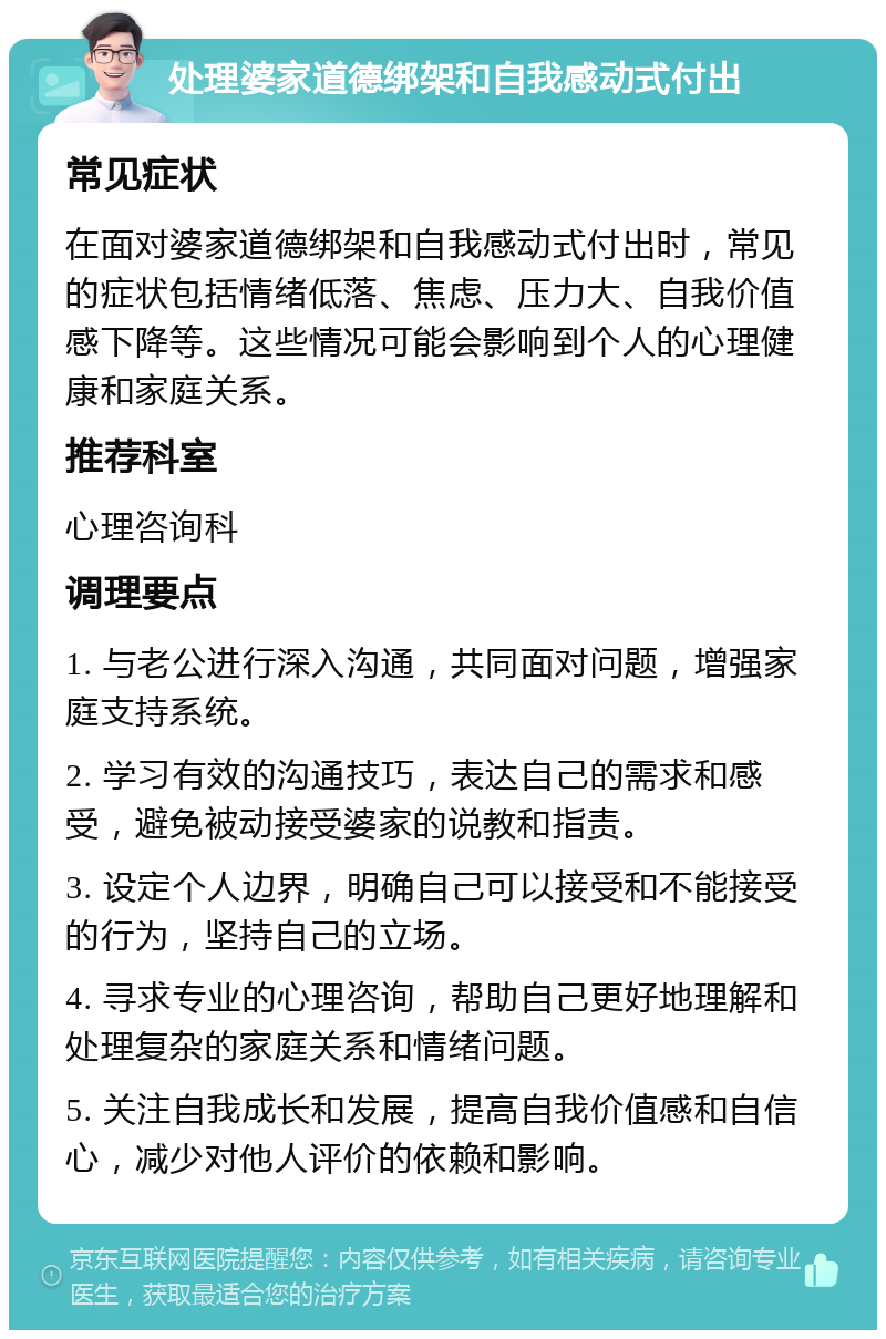 处理婆家道德绑架和自我感动式付出 常见症状 在面对婆家道德绑架和自我感动式付出时，常见的症状包括情绪低落、焦虑、压力大、自我价值感下降等。这些情况可能会影响到个人的心理健康和家庭关系。 推荐科室 心理咨询科 调理要点 1. 与老公进行深入沟通，共同面对问题，增强家庭支持系统。 2. 学习有效的沟通技巧，表达自己的需求和感受，避免被动接受婆家的说教和指责。 3. 设定个人边界，明确自己可以接受和不能接受的行为，坚持自己的立场。 4. 寻求专业的心理咨询，帮助自己更好地理解和处理复杂的家庭关系和情绪问题。 5. 关注自我成长和发展，提高自我价值感和自信心，减少对他人评价的依赖和影响。