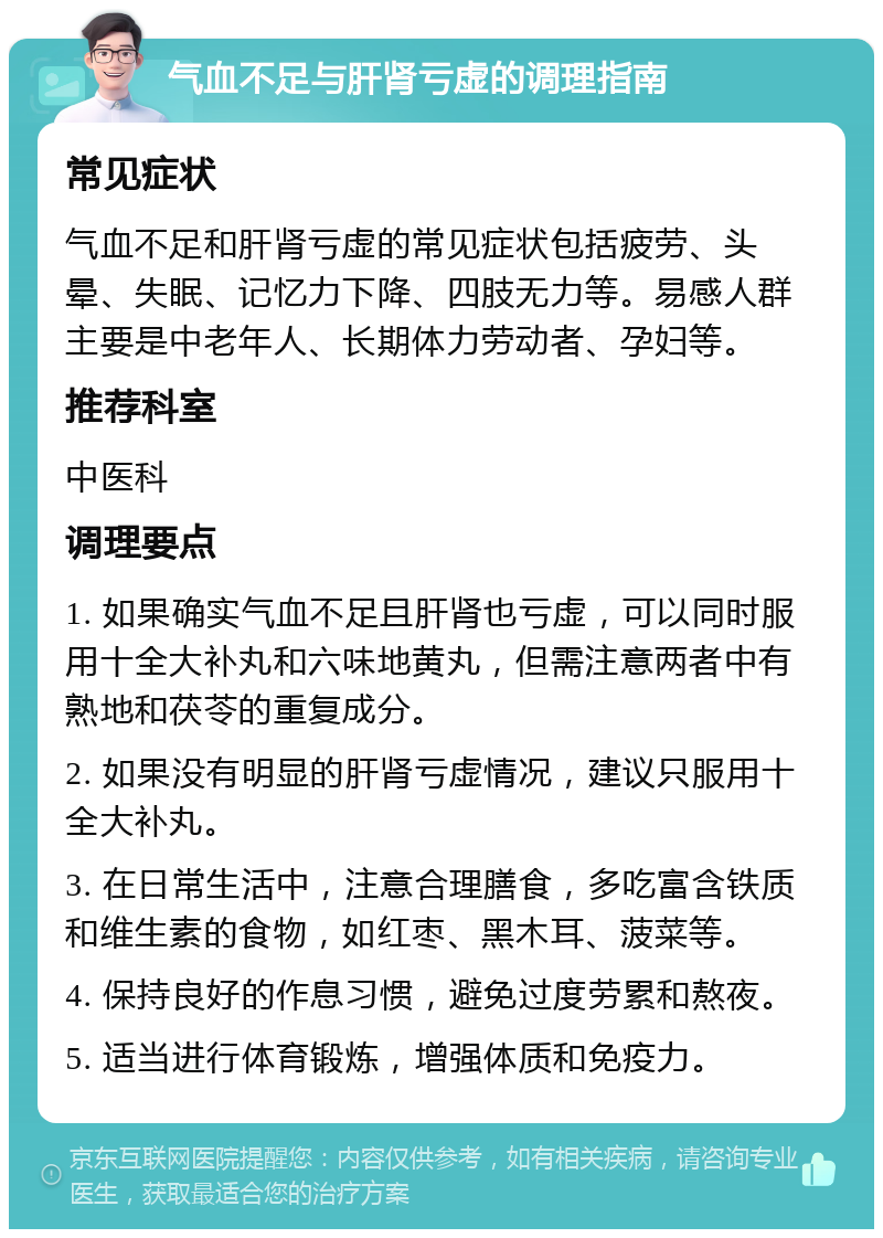 气血不足与肝肾亏虚的调理指南 常见症状 气血不足和肝肾亏虚的常见症状包括疲劳、头晕、失眠、记忆力下降、四肢无力等。易感人群主要是中老年人、长期体力劳动者、孕妇等。 推荐科室 中医科 调理要点 1. 如果确实气血不足且肝肾也亏虚，可以同时服用十全大补丸和六味地黄丸，但需注意两者中有熟地和茯苓的重复成分。 2. 如果没有明显的肝肾亏虚情况，建议只服用十全大补丸。 3. 在日常生活中，注意合理膳食，多吃富含铁质和维生素的食物，如红枣、黑木耳、菠菜等。 4. 保持良好的作息习惯，避免过度劳累和熬夜。 5. 适当进行体育锻炼，增强体质和免疫力。