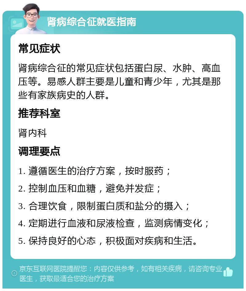 肾病综合征就医指南 常见症状 肾病综合征的常见症状包括蛋白尿、水肿、高血压等。易感人群主要是儿童和青少年，尤其是那些有家族病史的人群。 推荐科室 肾内科 调理要点 1. 遵循医生的治疗方案，按时服药； 2. 控制血压和血糖，避免并发症； 3. 合理饮食，限制蛋白质和盐分的摄入； 4. 定期进行血液和尿液检查，监测病情变化； 5. 保持良好的心态，积极面对疾病和生活。