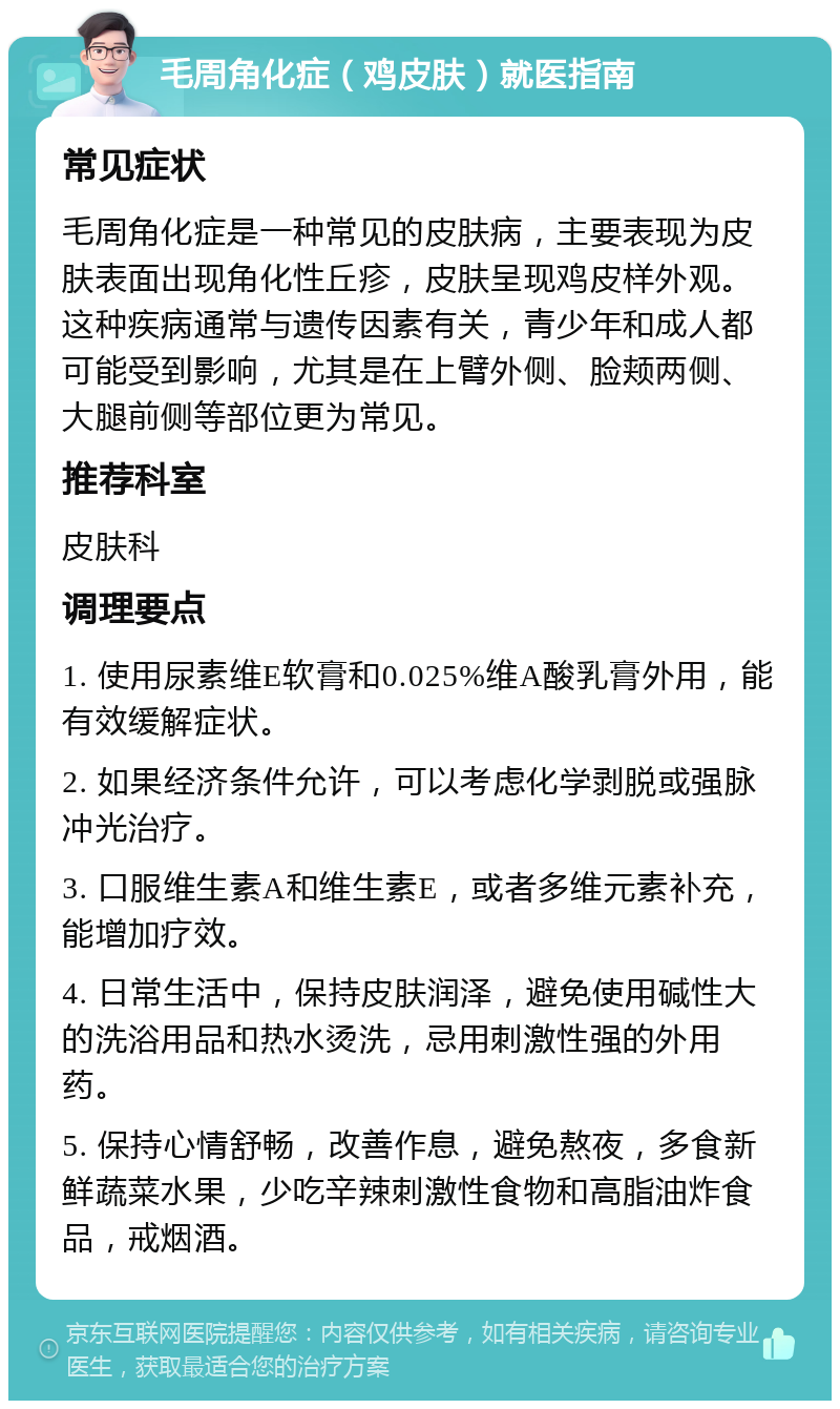 毛周角化症（鸡皮肤）就医指南 常见症状 毛周角化症是一种常见的皮肤病，主要表现为皮肤表面出现角化性丘疹，皮肤呈现鸡皮样外观。这种疾病通常与遗传因素有关，青少年和成人都可能受到影响，尤其是在上臂外侧、脸颊两侧、大腿前侧等部位更为常见。 推荐科室 皮肤科 调理要点 1. 使用尿素维E软膏和0.025%维A酸乳膏外用，能有效缓解症状。 2. 如果经济条件允许，可以考虑化学剥脱或强脉冲光治疗。 3. 口服维生素A和维生素E，或者多维元素补充，能增加疗效。 4. 日常生活中，保持皮肤润泽，避免使用碱性大的洗浴用品和热水烫洗，忌用刺激性强的外用药。 5. 保持心情舒畅，改善作息，避免熬夜，多食新鲜蔬菜水果，少吃辛辣刺激性食物和高脂油炸食品，戒烟酒。