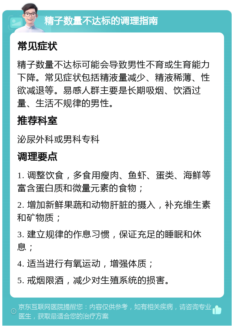 精子数量不达标的调理指南 常见症状 精子数量不达标可能会导致男性不育或生育能力下降。常见症状包括精液量减少、精液稀薄、性欲减退等。易感人群主要是长期吸烟、饮酒过量、生活不规律的男性。 推荐科室 泌尿外科或男科专科 调理要点 1. 调整饮食，多食用瘦肉、鱼虾、蛋类、海鲜等富含蛋白质和微量元素的食物； 2. 增加新鲜果蔬和动物肝脏的摄入，补充维生素和矿物质； 3. 建立规律的作息习惯，保证充足的睡眠和休息； 4. 适当进行有氧运动，增强体质； 5. 戒烟限酒，减少对生殖系统的损害。