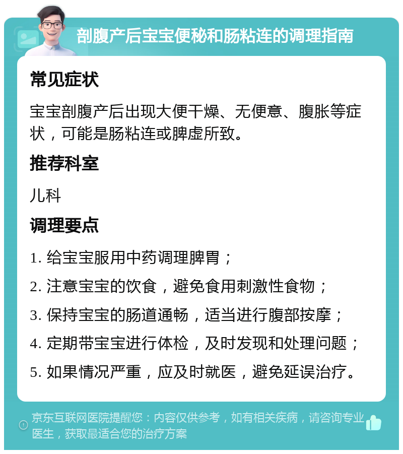 剖腹产后宝宝便秘和肠粘连的调理指南 常见症状 宝宝剖腹产后出现大便干燥、无便意、腹胀等症状，可能是肠粘连或脾虚所致。 推荐科室 儿科 调理要点 1. 给宝宝服用中药调理脾胃； 2. 注意宝宝的饮食，避免食用刺激性食物； 3. 保持宝宝的肠道通畅，适当进行腹部按摩； 4. 定期带宝宝进行体检，及时发现和处理问题； 5. 如果情况严重，应及时就医，避免延误治疗。