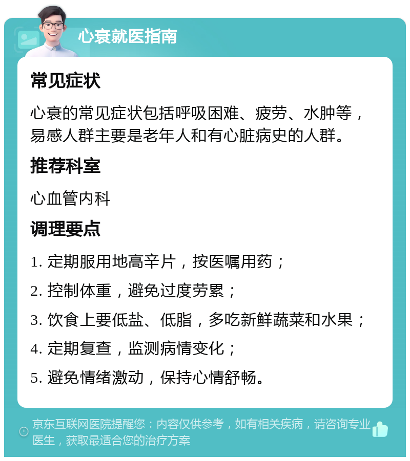 心衰就医指南 常见症状 心衰的常见症状包括呼吸困难、疲劳、水肿等，易感人群主要是老年人和有心脏病史的人群。 推荐科室 心血管内科 调理要点 1. 定期服用地高辛片，按医嘱用药； 2. 控制体重，避免过度劳累； 3. 饮食上要低盐、低脂，多吃新鲜蔬菜和水果； 4. 定期复查，监测病情变化； 5. 避免情绪激动，保持心情舒畅。