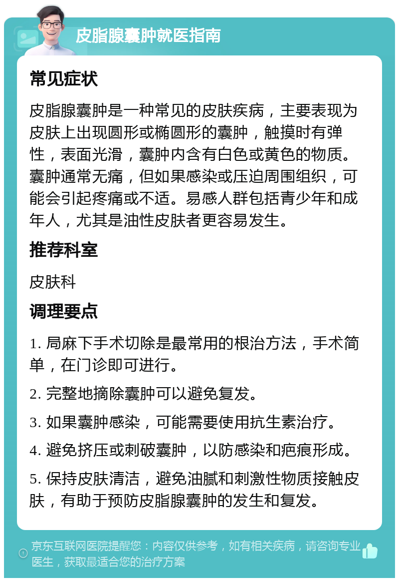 皮脂腺囊肿就医指南 常见症状 皮脂腺囊肿是一种常见的皮肤疾病，主要表现为皮肤上出现圆形或椭圆形的囊肿，触摸时有弹性，表面光滑，囊肿内含有白色或黄色的物质。囊肿通常无痛，但如果感染或压迫周围组织，可能会引起疼痛或不适。易感人群包括青少年和成年人，尤其是油性皮肤者更容易发生。 推荐科室 皮肤科 调理要点 1. 局麻下手术切除是最常用的根治方法，手术简单，在门诊即可进行。 2. 完整地摘除囊肿可以避免复发。 3. 如果囊肿感染，可能需要使用抗生素治疗。 4. 避免挤压或刺破囊肿，以防感染和疤痕形成。 5. 保持皮肤清洁，避免油腻和刺激性物质接触皮肤，有助于预防皮脂腺囊肿的发生和复发。