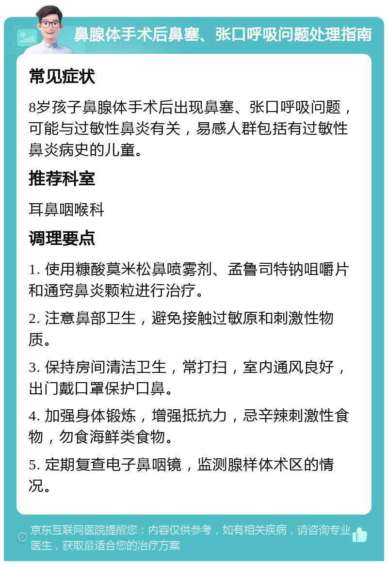 鼻腺体手术后鼻塞、张口呼吸问题处理指南 常见症状 8岁孩子鼻腺体手术后出现鼻塞、张口呼吸问题，可能与过敏性鼻炎有关，易感人群包括有过敏性鼻炎病史的儿童。 推荐科室 耳鼻咽喉科 调理要点 1. 使用糠酸莫米松鼻喷雾剂、孟鲁司特钠咀嚼片和通窍鼻炎颗粒进行治疗。 2. 注意鼻部卫生，避免接触过敏原和刺激性物质。 3. 保持房间清洁卫生，常打扫，室内通风良好，出门戴口罩保护口鼻。 4. 加强身体锻炼，增强抵抗力，忌辛辣刺激性食物，勿食海鲜类食物。 5. 定期复查电子鼻咽镜，监测腺样体术区的情况。