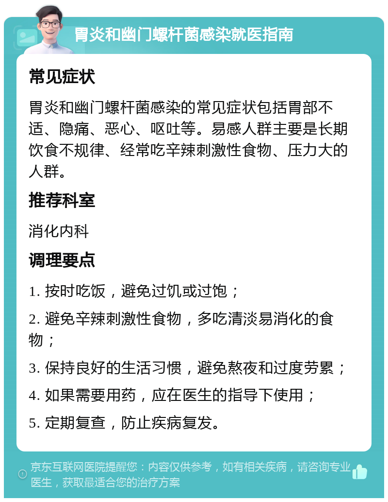 胃炎和幽门螺杆菌感染就医指南 常见症状 胃炎和幽门螺杆菌感染的常见症状包括胃部不适、隐痛、恶心、呕吐等。易感人群主要是长期饮食不规律、经常吃辛辣刺激性食物、压力大的人群。 推荐科室 消化内科 调理要点 1. 按时吃饭，避免过饥或过饱； 2. 避免辛辣刺激性食物，多吃清淡易消化的食物； 3. 保持良好的生活习惯，避免熬夜和过度劳累； 4. 如果需要用药，应在医生的指导下使用； 5. 定期复查，防止疾病复发。