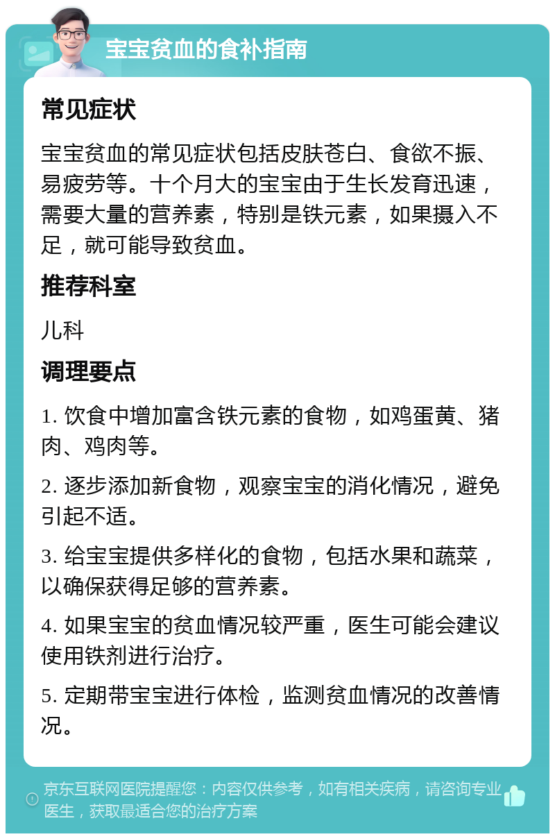 宝宝贫血的食补指南 常见症状 宝宝贫血的常见症状包括皮肤苍白、食欲不振、易疲劳等。十个月大的宝宝由于生长发育迅速，需要大量的营养素，特别是铁元素，如果摄入不足，就可能导致贫血。 推荐科室 儿科 调理要点 1. 饮食中增加富含铁元素的食物，如鸡蛋黄、猪肉、鸡肉等。 2. 逐步添加新食物，观察宝宝的消化情况，避免引起不适。 3. 给宝宝提供多样化的食物，包括水果和蔬菜，以确保获得足够的营养素。 4. 如果宝宝的贫血情况较严重，医生可能会建议使用铁剂进行治疗。 5. 定期带宝宝进行体检，监测贫血情况的改善情况。