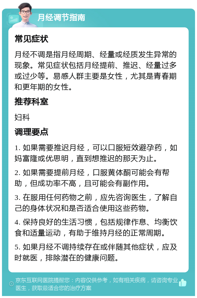 月经调节指南 常见症状 月经不调是指月经周期、经量或经质发生异常的现象。常见症状包括月经提前、推迟、经量过多或过少等。易感人群主要是女性，尤其是青春期和更年期的女性。 推荐科室 妇科 调理要点 1. 如果需要推迟月经，可以口服短效避孕药，如妈富隆或优思明，直到想推迟的那天为止。 2. 如果需要提前月经，口服黄体酮可能会有帮助，但成功率不高，且可能会有副作用。 3. 在服用任何药物之前，应先咨询医生，了解自己的身体状况和是否适合使用这些药物。 4. 保持良好的生活习惯，包括规律作息、均衡饮食和适量运动，有助于维持月经的正常周期。 5. 如果月经不调持续存在或伴随其他症状，应及时就医，排除潜在的健康问题。