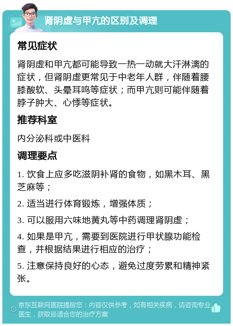 肾阴虚与甲亢的区别及调理 常见症状 肾阴虚和甲亢都可能导致一热一动就大汗淋漓的症状，但肾阴虚更常见于中老年人群，伴随着腰膝酸软、头晕耳鸣等症状；而甲亢则可能伴随着脖子肿大、心悸等症状。 推荐科室 内分泌科或中医科 调理要点 1. 饮食上应多吃滋阴补肾的食物，如黑木耳、黑芝麻等； 2. 适当进行体育锻炼，增强体质； 3. 可以服用六味地黄丸等中药调理肾阴虚； 4. 如果是甲亢，需要到医院进行甲状腺功能检查，并根据结果进行相应的治疗； 5. 注意保持良好的心态，避免过度劳累和精神紧张。