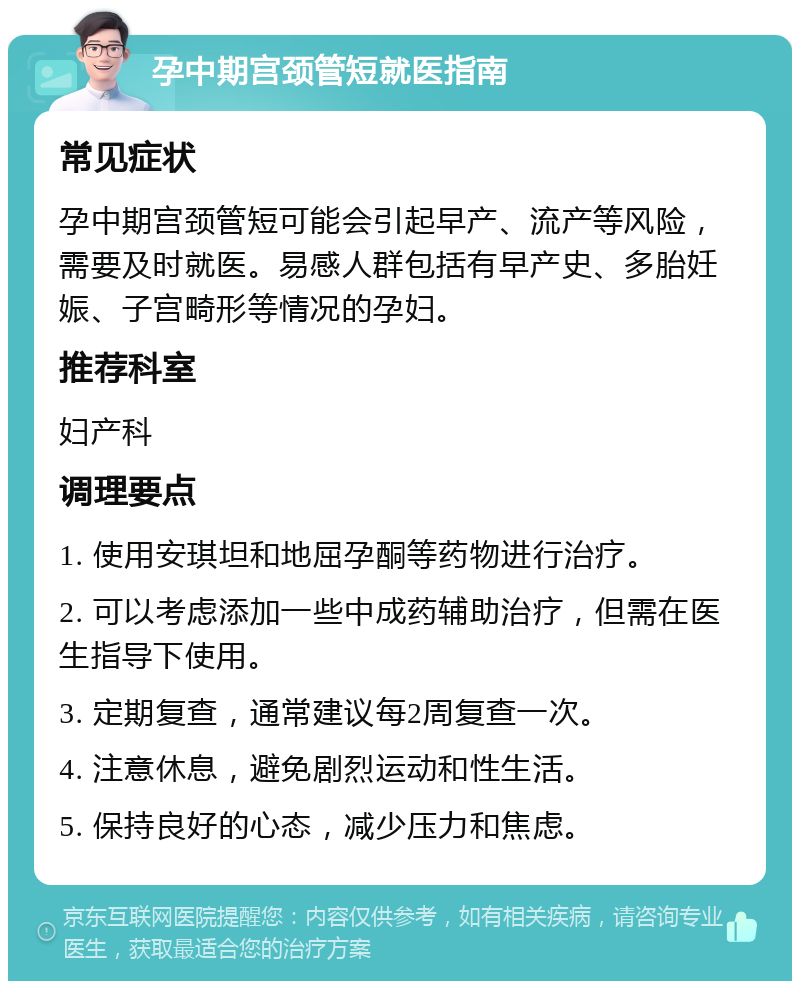 孕中期宫颈管短就医指南 常见症状 孕中期宫颈管短可能会引起早产、流产等风险，需要及时就医。易感人群包括有早产史、多胎妊娠、子宫畸形等情况的孕妇。 推荐科室 妇产科 调理要点 1. 使用安琪坦和地屈孕酮等药物进行治疗。 2. 可以考虑添加一些中成药辅助治疗，但需在医生指导下使用。 3. 定期复查，通常建议每2周复查一次。 4. 注意休息，避免剧烈运动和性生活。 5. 保持良好的心态，减少压力和焦虑。