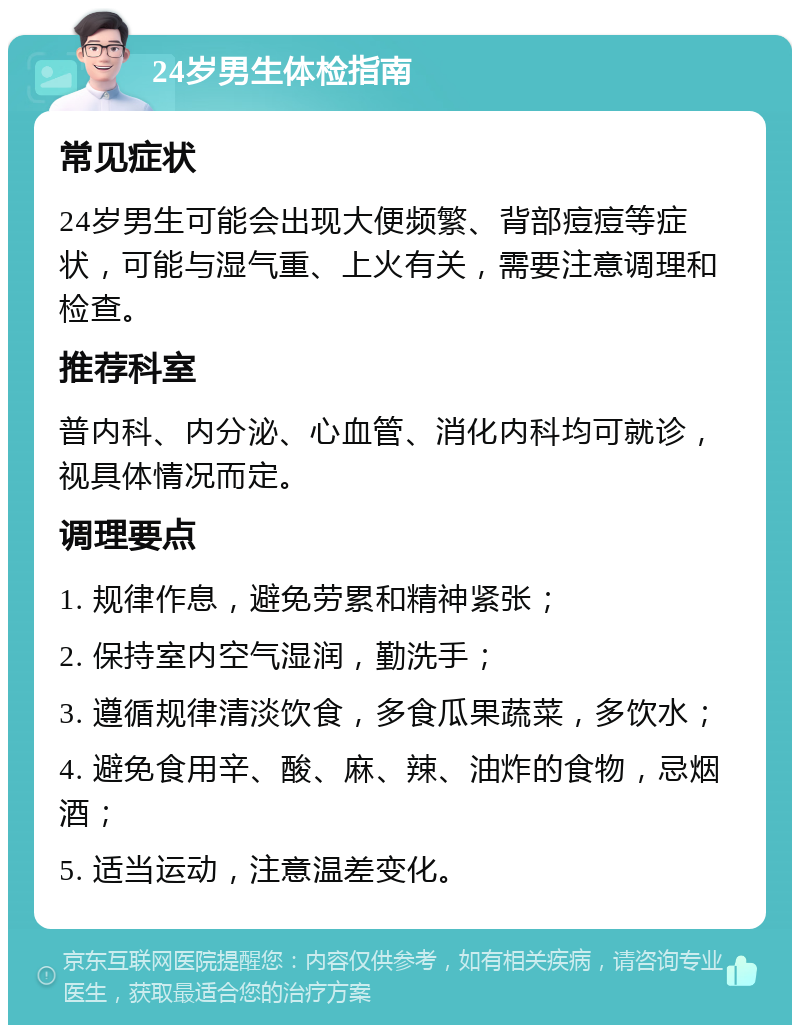 24岁男生体检指南 常见症状 24岁男生可能会出现大便频繁、背部痘痘等症状，可能与湿气重、上火有关，需要注意调理和检查。 推荐科室 普内科、内分泌、心血管、消化内科均可就诊，视具体情况而定。 调理要点 1. 规律作息，避免劳累和精神紧张； 2. 保持室内空气湿润，勤洗手； 3. 遵循规律清淡饮食，多食瓜果蔬菜，多饮水； 4. 避免食用辛、酸、麻、辣、油炸的食物，忌烟酒； 5. 适当运动，注意温差变化。