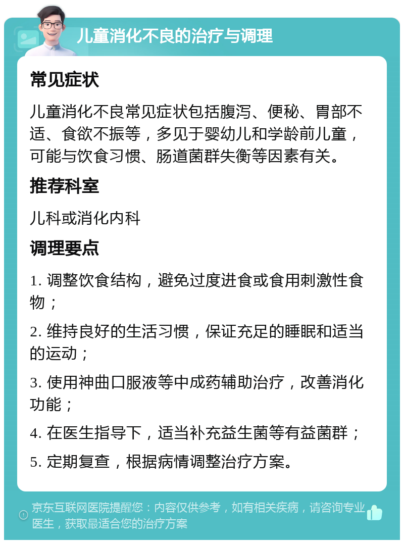 儿童消化不良的治疗与调理 常见症状 儿童消化不良常见症状包括腹泻、便秘、胃部不适、食欲不振等，多见于婴幼儿和学龄前儿童，可能与饮食习惯、肠道菌群失衡等因素有关。 推荐科室 儿科或消化内科 调理要点 1. 调整饮食结构，避免过度进食或食用刺激性食物； 2. 维持良好的生活习惯，保证充足的睡眠和适当的运动； 3. 使用神曲口服液等中成药辅助治疗，改善消化功能； 4. 在医生指导下，适当补充益生菌等有益菌群； 5. 定期复查，根据病情调整治疗方案。