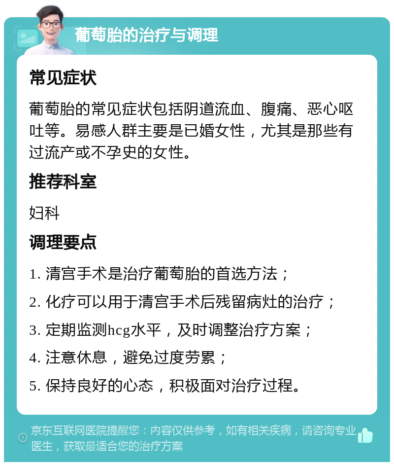 葡萄胎的治疗与调理 常见症状 葡萄胎的常见症状包括阴道流血、腹痛、恶心呕吐等。易感人群主要是已婚女性，尤其是那些有过流产或不孕史的女性。 推荐科室 妇科 调理要点 1. 清宫手术是治疗葡萄胎的首选方法； 2. 化疗可以用于清宫手术后残留病灶的治疗； 3. 定期监测hcg水平，及时调整治疗方案； 4. 注意休息，避免过度劳累； 5. 保持良好的心态，积极面对治疗过程。