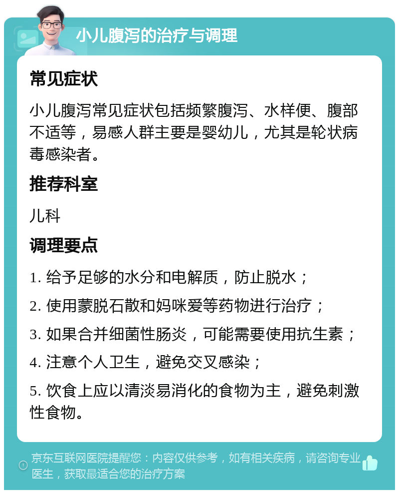 小儿腹泻的治疗与调理 常见症状 小儿腹泻常见症状包括频繁腹泻、水样便、腹部不适等，易感人群主要是婴幼儿，尤其是轮状病毒感染者。 推荐科室 儿科 调理要点 1. 给予足够的水分和电解质，防止脱水； 2. 使用蒙脱石散和妈咪爱等药物进行治疗； 3. 如果合并细菌性肠炎，可能需要使用抗生素； 4. 注意个人卫生，避免交叉感染； 5. 饮食上应以清淡易消化的食物为主，避免刺激性食物。