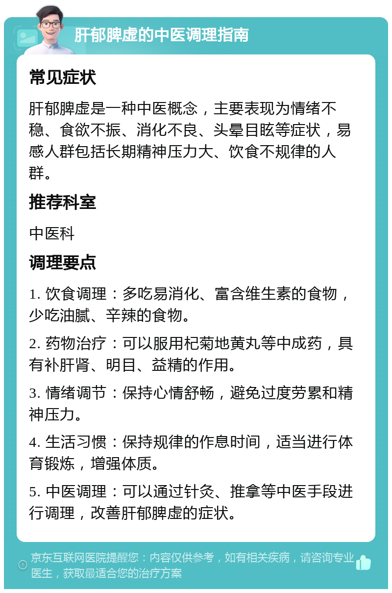 肝郁脾虚的中医调理指南 常见症状 肝郁脾虚是一种中医概念，主要表现为情绪不稳、食欲不振、消化不良、头晕目眩等症状，易感人群包括长期精神压力大、饮食不规律的人群。 推荐科室 中医科 调理要点 1. 饮食调理：多吃易消化、富含维生素的食物，少吃油腻、辛辣的食物。 2. 药物治疗：可以服用杞菊地黄丸等中成药，具有补肝肾、明目、益精的作用。 3. 情绪调节：保持心情舒畅，避免过度劳累和精神压力。 4. 生活习惯：保持规律的作息时间，适当进行体育锻炼，增强体质。 5. 中医调理：可以通过针灸、推拿等中医手段进行调理，改善肝郁脾虚的症状。