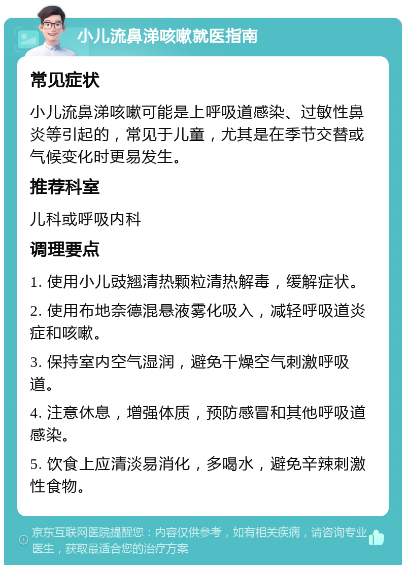 小儿流鼻涕咳嗽就医指南 常见症状 小儿流鼻涕咳嗽可能是上呼吸道感染、过敏性鼻炎等引起的，常见于儿童，尤其是在季节交替或气候变化时更易发生。 推荐科室 儿科或呼吸内科 调理要点 1. 使用小儿豉翘清热颗粒清热解毒，缓解症状。 2. 使用布地奈德混悬液雾化吸入，减轻呼吸道炎症和咳嗽。 3. 保持室内空气湿润，避免干燥空气刺激呼吸道。 4. 注意休息，增强体质，预防感冒和其他呼吸道感染。 5. 饮食上应清淡易消化，多喝水，避免辛辣刺激性食物。