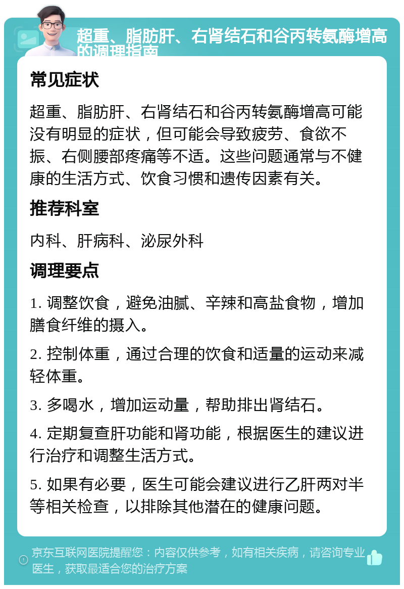 超重、脂肪肝、右肾结石和谷丙转氨酶增高的调理指南 常见症状 超重、脂肪肝、右肾结石和谷丙转氨酶增高可能没有明显的症状，但可能会导致疲劳、食欲不振、右侧腰部疼痛等不适。这些问题通常与不健康的生活方式、饮食习惯和遗传因素有关。 推荐科室 内科、肝病科、泌尿外科 调理要点 1. 调整饮食，避免油腻、辛辣和高盐食物，增加膳食纤维的摄入。 2. 控制体重，通过合理的饮食和适量的运动来减轻体重。 3. 多喝水，增加运动量，帮助排出肾结石。 4. 定期复查肝功能和肾功能，根据医生的建议进行治疗和调整生活方式。 5. 如果有必要，医生可能会建议进行乙肝两对半等相关检查，以排除其他潜在的健康问题。