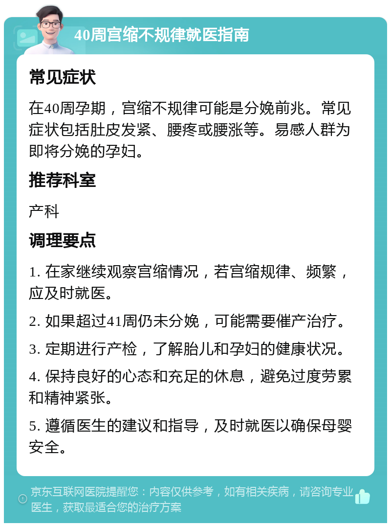 40周宫缩不规律就医指南 常见症状 在40周孕期，宫缩不规律可能是分娩前兆。常见症状包括肚皮发紧、腰疼或腰涨等。易感人群为即将分娩的孕妇。 推荐科室 产科 调理要点 1. 在家继续观察宫缩情况，若宫缩规律、频繁，应及时就医。 2. 如果超过41周仍未分娩，可能需要催产治疗。 3. 定期进行产检，了解胎儿和孕妇的健康状况。 4. 保持良好的心态和充足的休息，避免过度劳累和精神紧张。 5. 遵循医生的建议和指导，及时就医以确保母婴安全。