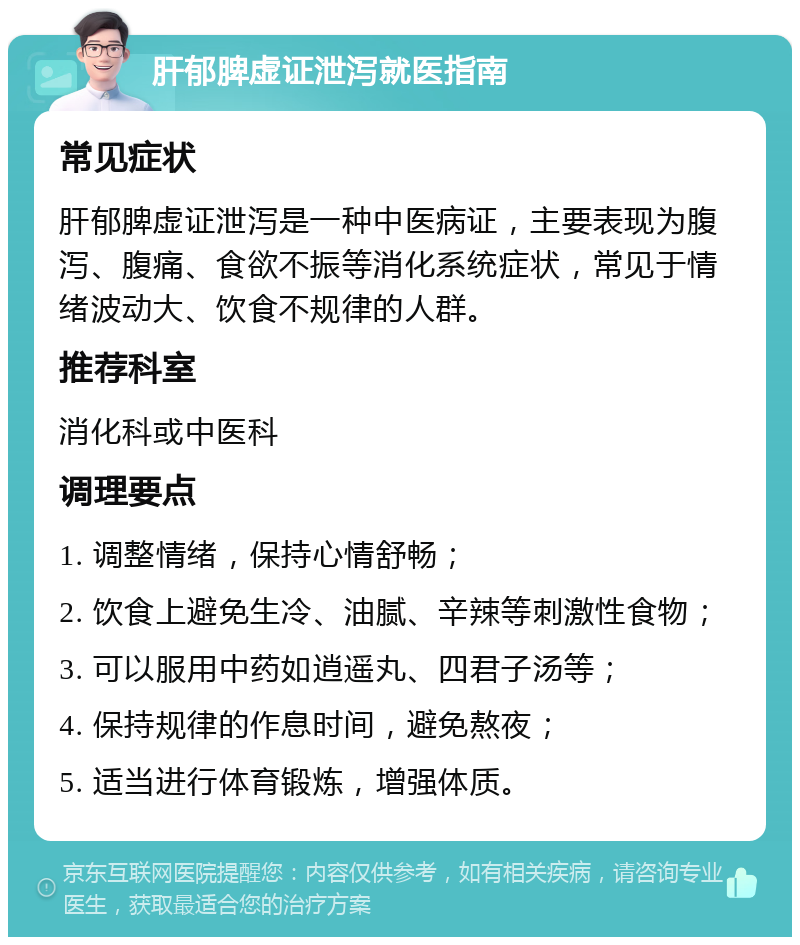 肝郁脾虚证泄泻就医指南 常见症状 肝郁脾虚证泄泻是一种中医病证，主要表现为腹泻、腹痛、食欲不振等消化系统症状，常见于情绪波动大、饮食不规律的人群。 推荐科室 消化科或中医科 调理要点 1. 调整情绪，保持心情舒畅； 2. 饮食上避免生冷、油腻、辛辣等刺激性食物； 3. 可以服用中药如逍遥丸、四君子汤等； 4. 保持规律的作息时间，避免熬夜； 5. 适当进行体育锻炼，增强体质。