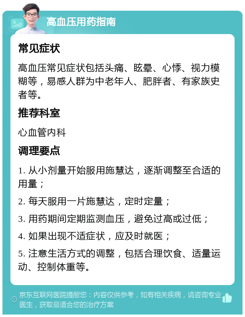 高血压用药指南 常见症状 高血压常见症状包括头痛、眩晕、心悸、视力模糊等，易感人群为中老年人、肥胖者、有家族史者等。 推荐科室 心血管内科 调理要点 1. 从小剂量开始服用施慧达，逐渐调整至合适的用量； 2. 每天服用一片施慧达，定时定量； 3. 用药期间定期监测血压，避免过高或过低； 4. 如果出现不适症状，应及时就医； 5. 注意生活方式的调整，包括合理饮食、适量运动、控制体重等。