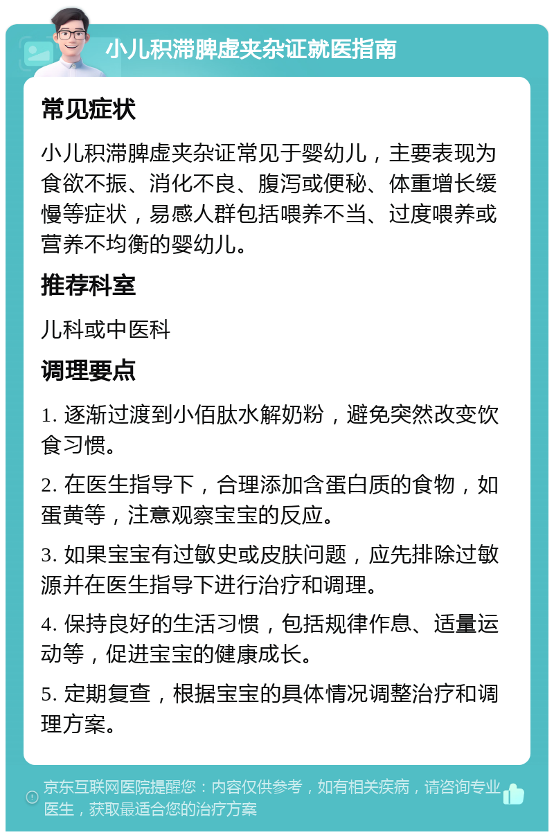 小儿积滞脾虚夹杂证就医指南 常见症状 小儿积滞脾虚夹杂证常见于婴幼儿，主要表现为食欲不振、消化不良、腹泻或便秘、体重增长缓慢等症状，易感人群包括喂养不当、过度喂养或营养不均衡的婴幼儿。 推荐科室 儿科或中医科 调理要点 1. 逐渐过渡到小佰肽水解奶粉，避免突然改变饮食习惯。 2. 在医生指导下，合理添加含蛋白质的食物，如蛋黄等，注意观察宝宝的反应。 3. 如果宝宝有过敏史或皮肤问题，应先排除过敏源并在医生指导下进行治疗和调理。 4. 保持良好的生活习惯，包括规律作息、适量运动等，促进宝宝的健康成长。 5. 定期复查，根据宝宝的具体情况调整治疗和调理方案。