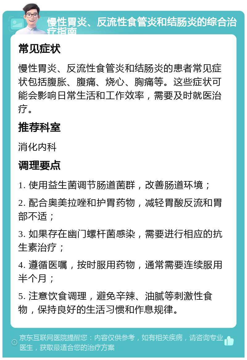 慢性胃炎、反流性食管炎和结肠炎的综合治疗指南 常见症状 慢性胃炎、反流性食管炎和结肠炎的患者常见症状包括腹胀、腹痛、烧心、胸痛等。这些症状可能会影响日常生活和工作效率，需要及时就医治疗。 推荐科室 消化内科 调理要点 1. 使用益生菌调节肠道菌群，改善肠道环境； 2. 配合奥美拉唑和护胃药物，减轻胃酸反流和胃部不适； 3. 如果存在幽门螺杆菌感染，需要进行相应的抗生素治疗； 4. 遵循医嘱，按时服用药物，通常需要连续服用半个月； 5. 注意饮食调理，避免辛辣、油腻等刺激性食物，保持良好的生活习惯和作息规律。