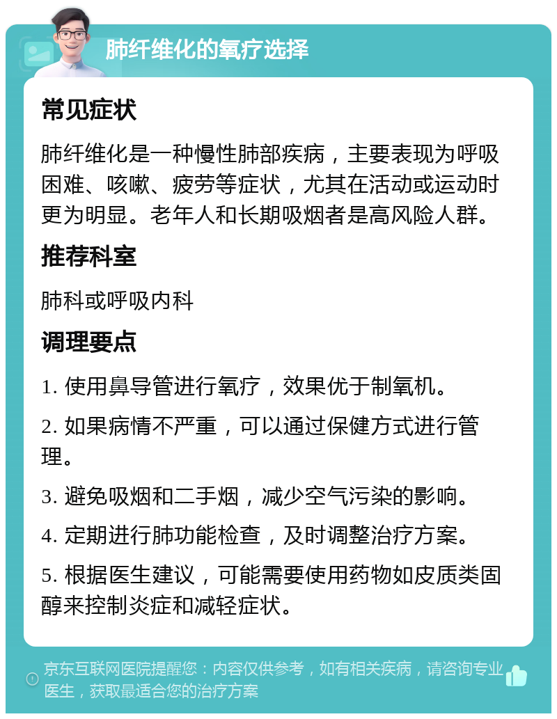 肺纤维化的氧疗选择 常见症状 肺纤维化是一种慢性肺部疾病，主要表现为呼吸困难、咳嗽、疲劳等症状，尤其在活动或运动时更为明显。老年人和长期吸烟者是高风险人群。 推荐科室 肺科或呼吸内科 调理要点 1. 使用鼻导管进行氧疗，效果优于制氧机。 2. 如果病情不严重，可以通过保健方式进行管理。 3. 避免吸烟和二手烟，减少空气污染的影响。 4. 定期进行肺功能检查，及时调整治疗方案。 5. 根据医生建议，可能需要使用药物如皮质类固醇来控制炎症和减轻症状。