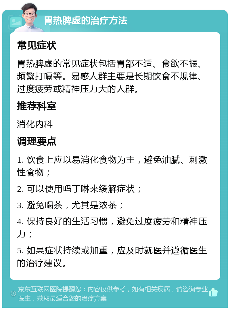 胃热脾虚的治疗方法 常见症状 胃热脾虚的常见症状包括胃部不适、食欲不振、频繁打嗝等。易感人群主要是长期饮食不规律、过度疲劳或精神压力大的人群。 推荐科室 消化内科 调理要点 1. 饮食上应以易消化食物为主，避免油腻、刺激性食物； 2. 可以使用吗丁啉来缓解症状； 3. 避免喝茶，尤其是浓茶； 4. 保持良好的生活习惯，避免过度疲劳和精神压力； 5. 如果症状持续或加重，应及时就医并遵循医生的治疗建议。