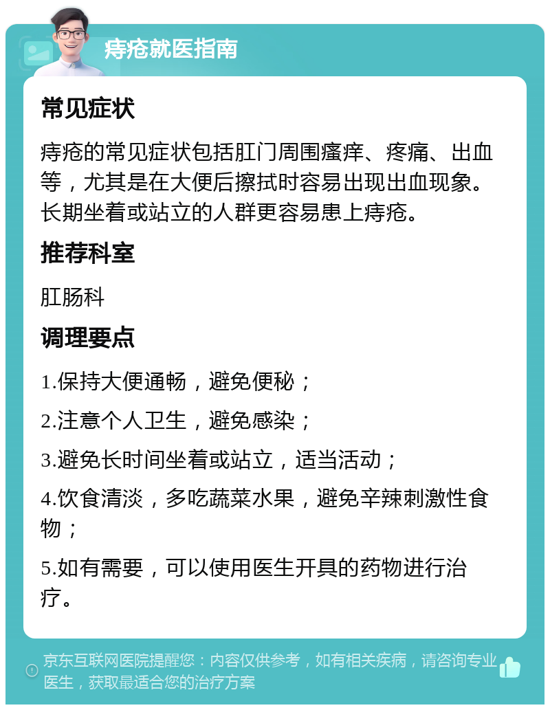 痔疮就医指南 常见症状 痔疮的常见症状包括肛门周围瘙痒、疼痛、出血等，尤其是在大便后擦拭时容易出现出血现象。长期坐着或站立的人群更容易患上痔疮。 推荐科室 肛肠科 调理要点 1.保持大便通畅，避免便秘； 2.注意个人卫生，避免感染； 3.避免长时间坐着或站立，适当活动； 4.饮食清淡，多吃蔬菜水果，避免辛辣刺激性食物； 5.如有需要，可以使用医生开具的药物进行治疗。