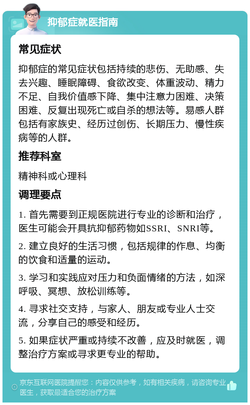 抑郁症就医指南 常见症状 抑郁症的常见症状包括持续的悲伤、无助感、失去兴趣、睡眠障碍、食欲改变、体重波动、精力不足、自我价值感下降、集中注意力困难、决策困难、反复出现死亡或自杀的想法等。易感人群包括有家族史、经历过创伤、长期压力、慢性疾病等的人群。 推荐科室 精神科或心理科 调理要点 1. 首先需要到正规医院进行专业的诊断和治疗，医生可能会开具抗抑郁药物如SSRI、SNRI等。 2. 建立良好的生活习惯，包括规律的作息、均衡的饮食和适量的运动。 3. 学习和实践应对压力和负面情绪的方法，如深呼吸、冥想、放松训练等。 4. 寻求社交支持，与家人、朋友或专业人士交流，分享自己的感受和经历。 5. 如果症状严重或持续不改善，应及时就医，调整治疗方案或寻求更专业的帮助。