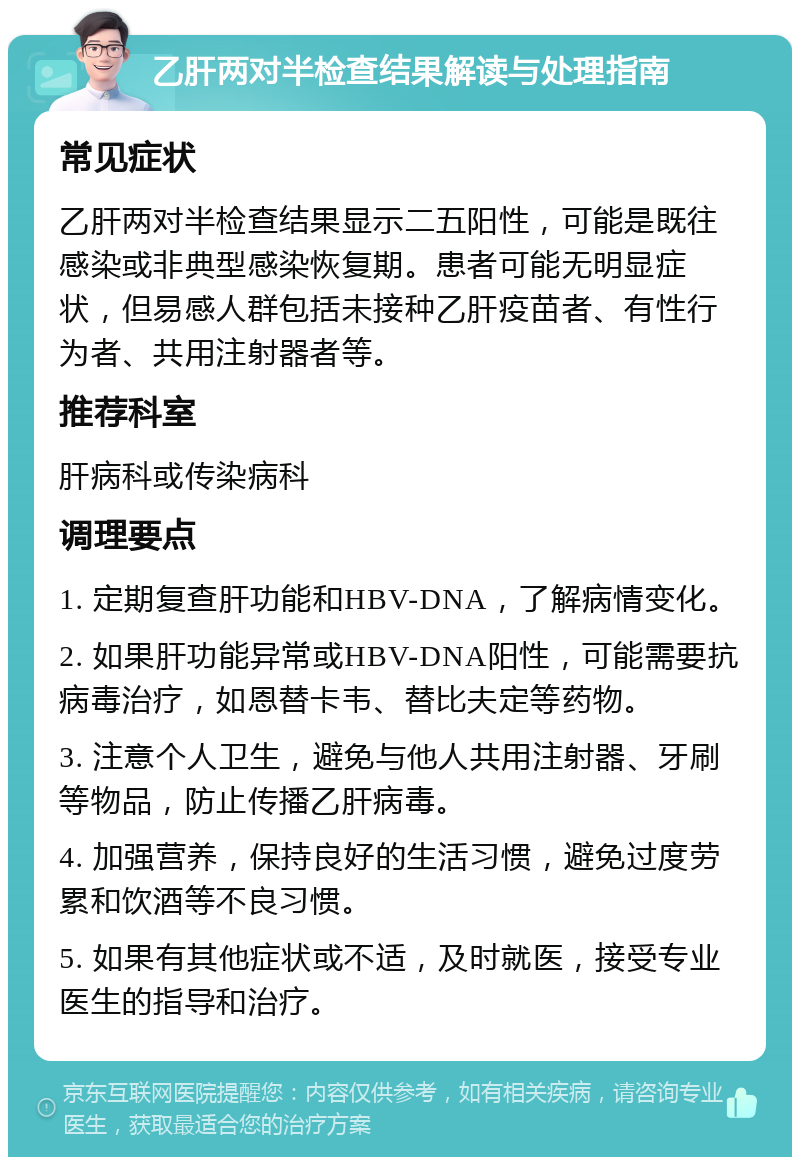 乙肝两对半检查结果解读与处理指南 常见症状 乙肝两对半检查结果显示二五阳性，可能是既往感染或非典型感染恢复期。患者可能无明显症状，但易感人群包括未接种乙肝疫苗者、有性行为者、共用注射器者等。 推荐科室 肝病科或传染病科 调理要点 1. 定期复查肝功能和HBV-DNA，了解病情变化。 2. 如果肝功能异常或HBV-DNA阳性，可能需要抗病毒治疗，如恩替卡韦、替比夫定等药物。 3. 注意个人卫生，避免与他人共用注射器、牙刷等物品，防止传播乙肝病毒。 4. 加强营养，保持良好的生活习惯，避免过度劳累和饮酒等不良习惯。 5. 如果有其他症状或不适，及时就医，接受专业医生的指导和治疗。