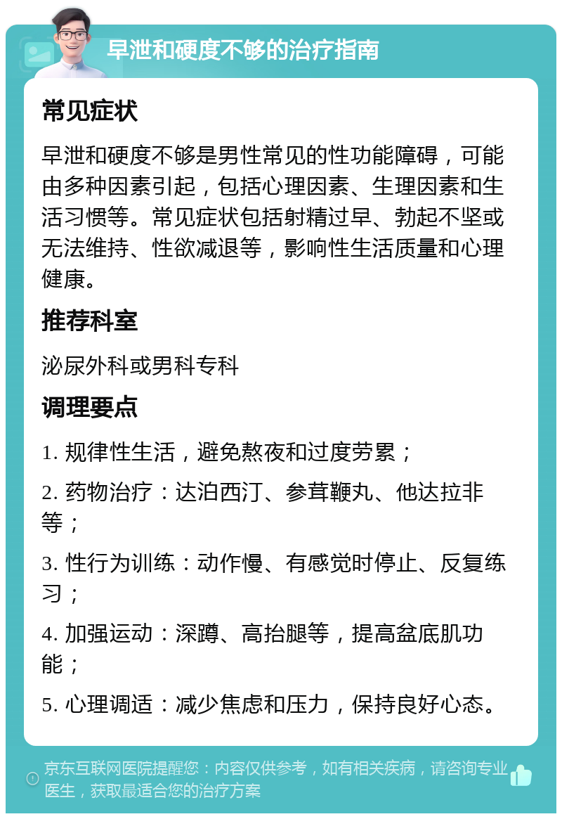 早泄和硬度不够的治疗指南 常见症状 早泄和硬度不够是男性常见的性功能障碍，可能由多种因素引起，包括心理因素、生理因素和生活习惯等。常见症状包括射精过早、勃起不坚或无法维持、性欲减退等，影响性生活质量和心理健康。 推荐科室 泌尿外科或男科专科 调理要点 1. 规律性生活，避免熬夜和过度劳累； 2. 药物治疗：达泊西汀、参茸鞭丸、他达拉非等； 3. 性行为训练：动作慢、有感觉时停止、反复练习； 4. 加强运动：深蹲、高抬腿等，提高盆底肌功能； 5. 心理调适：减少焦虑和压力，保持良好心态。