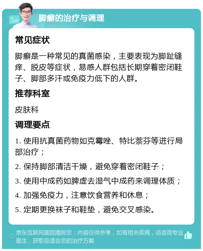 脚癣的治疗与调理 常见症状 脚癣是一种常见的真菌感染，主要表现为脚趾缝痒、脱皮等症状，易感人群包括长期穿着密闭鞋子、脚部多汗或免疫力低下的人群。 推荐科室 皮肤科 调理要点 1. 使用抗真菌药物如克霉唑、特比萘芬等进行局部治疗； 2. 保持脚部清洁干燥，避免穿着密闭鞋子； 3. 使用中成药如脾虚去湿气中成药来调理体质； 4. 加强免疫力，注意饮食营养和休息； 5. 定期更换袜子和鞋垫，避免交叉感染。