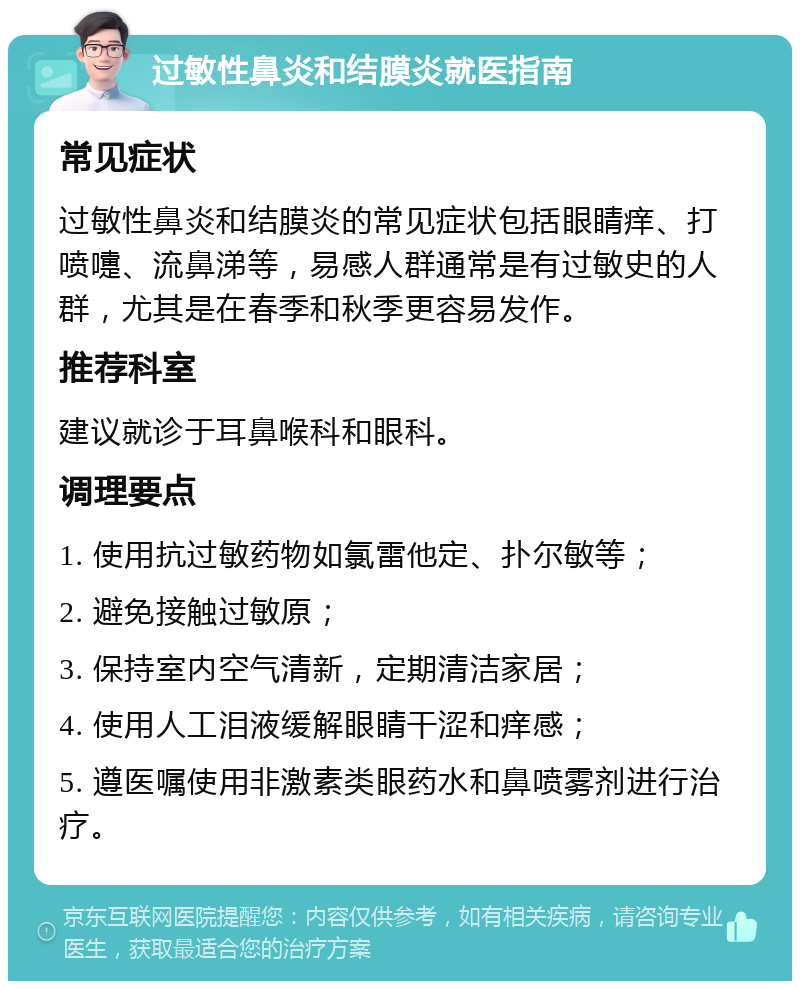 过敏性鼻炎和结膜炎就医指南 常见症状 过敏性鼻炎和结膜炎的常见症状包括眼睛痒、打喷嚏、流鼻涕等，易感人群通常是有过敏史的人群，尤其是在春季和秋季更容易发作。 推荐科室 建议就诊于耳鼻喉科和眼科。 调理要点 1. 使用抗过敏药物如氯雷他定、扑尔敏等； 2. 避免接触过敏原； 3. 保持室内空气清新，定期清洁家居； 4. 使用人工泪液缓解眼睛干涩和痒感； 5. 遵医嘱使用非激素类眼药水和鼻喷雾剂进行治疗。