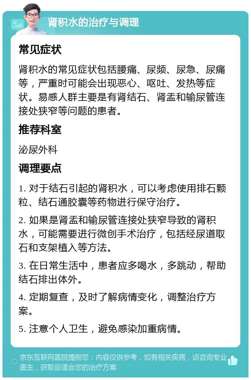 肾积水的治疗与调理 常见症状 肾积水的常见症状包括腰痛、尿频、尿急、尿痛等，严重时可能会出现恶心、呕吐、发热等症状。易感人群主要是有肾结石、肾盂和输尿管连接处狭窄等问题的患者。 推荐科室 泌尿外科 调理要点 1. 对于结石引起的肾积水，可以考虑使用排石颗粒、结石通胶囊等药物进行保守治疗。 2. 如果是肾盂和输尿管连接处狭窄导致的肾积水，可能需要进行微创手术治疗，包括经尿道取石和支架植入等方法。 3. 在日常生活中，患者应多喝水，多跳动，帮助结石排出体外。 4. 定期复查，及时了解病情变化，调整治疗方案。 5. 注意个人卫生，避免感染加重病情。