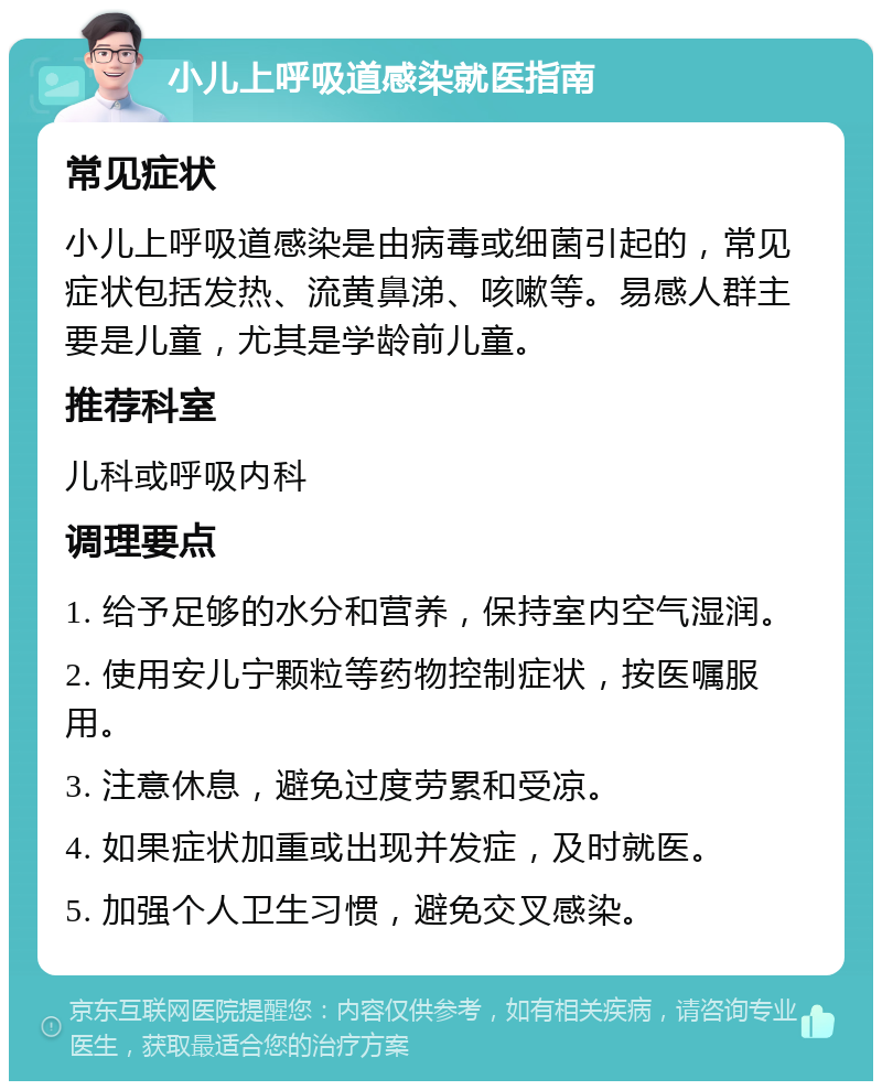 小儿上呼吸道感染就医指南 常见症状 小儿上呼吸道感染是由病毒或细菌引起的，常见症状包括发热、流黄鼻涕、咳嗽等。易感人群主要是儿童，尤其是学龄前儿童。 推荐科室 儿科或呼吸内科 调理要点 1. 给予足够的水分和营养，保持室内空气湿润。 2. 使用安儿宁颗粒等药物控制症状，按医嘱服用。 3. 注意休息，避免过度劳累和受凉。 4. 如果症状加重或出现并发症，及时就医。 5. 加强个人卫生习惯，避免交叉感染。