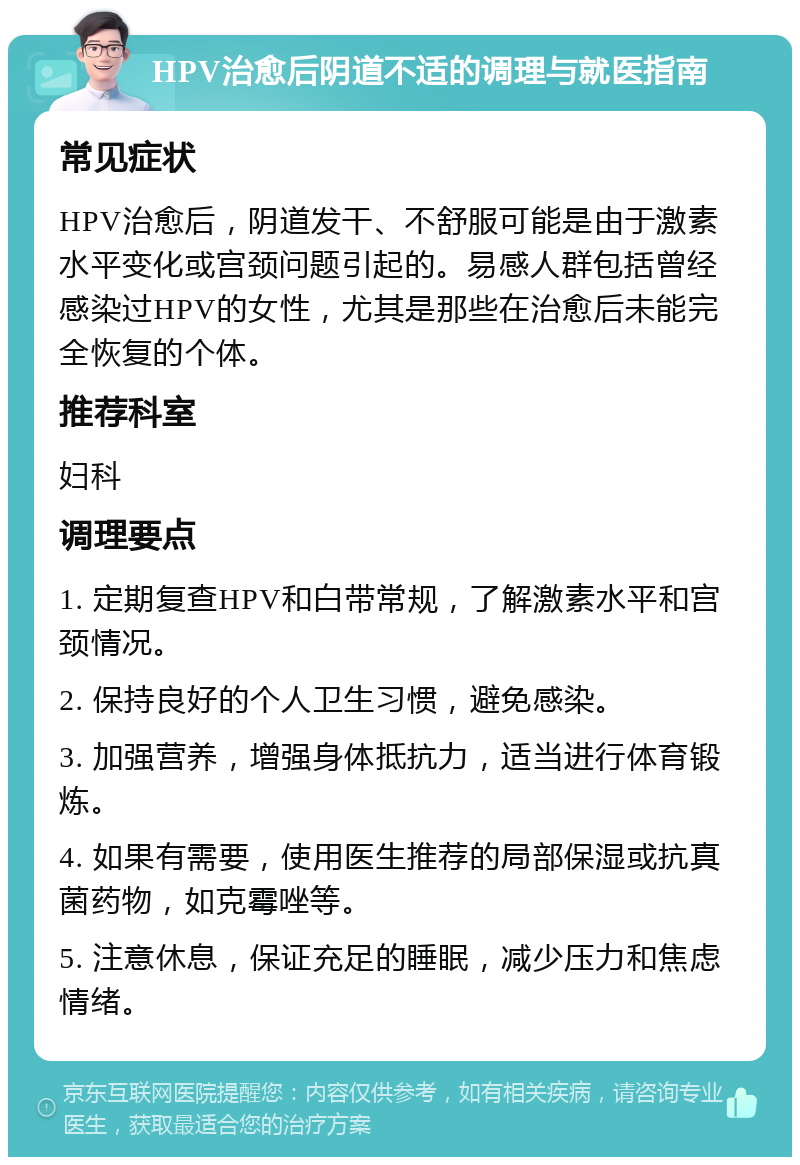 HPV治愈后阴道不适的调理与就医指南 常见症状 HPV治愈后，阴道发干、不舒服可能是由于激素水平变化或宫颈问题引起的。易感人群包括曾经感染过HPV的女性，尤其是那些在治愈后未能完全恢复的个体。 推荐科室 妇科 调理要点 1. 定期复查HPV和白带常规，了解激素水平和宫颈情况。 2. 保持良好的个人卫生习惯，避免感染。 3. 加强营养，增强身体抵抗力，适当进行体育锻炼。 4. 如果有需要，使用医生推荐的局部保湿或抗真菌药物，如克霉唑等。 5. 注意休息，保证充足的睡眠，减少压力和焦虑情绪。