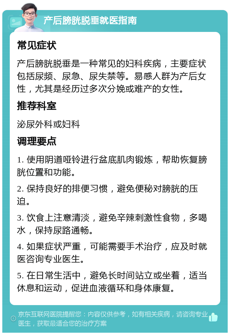 产后膀胱脱垂就医指南 常见症状 产后膀胱脱垂是一种常见的妇科疾病，主要症状包括尿频、尿急、尿失禁等。易感人群为产后女性，尤其是经历过多次分娩或难产的女性。 推荐科室 泌尿外科或妇科 调理要点 1. 使用阴道哑铃进行盆底肌肉锻炼，帮助恢复膀胱位置和功能。 2. 保持良好的排便习惯，避免便秘对膀胱的压迫。 3. 饮食上注意清淡，避免辛辣刺激性食物，多喝水，保持尿路通畅。 4. 如果症状严重，可能需要手术治疗，应及时就医咨询专业医生。 5. 在日常生活中，避免长时间站立或坐着，适当休息和运动，促进血液循环和身体康复。