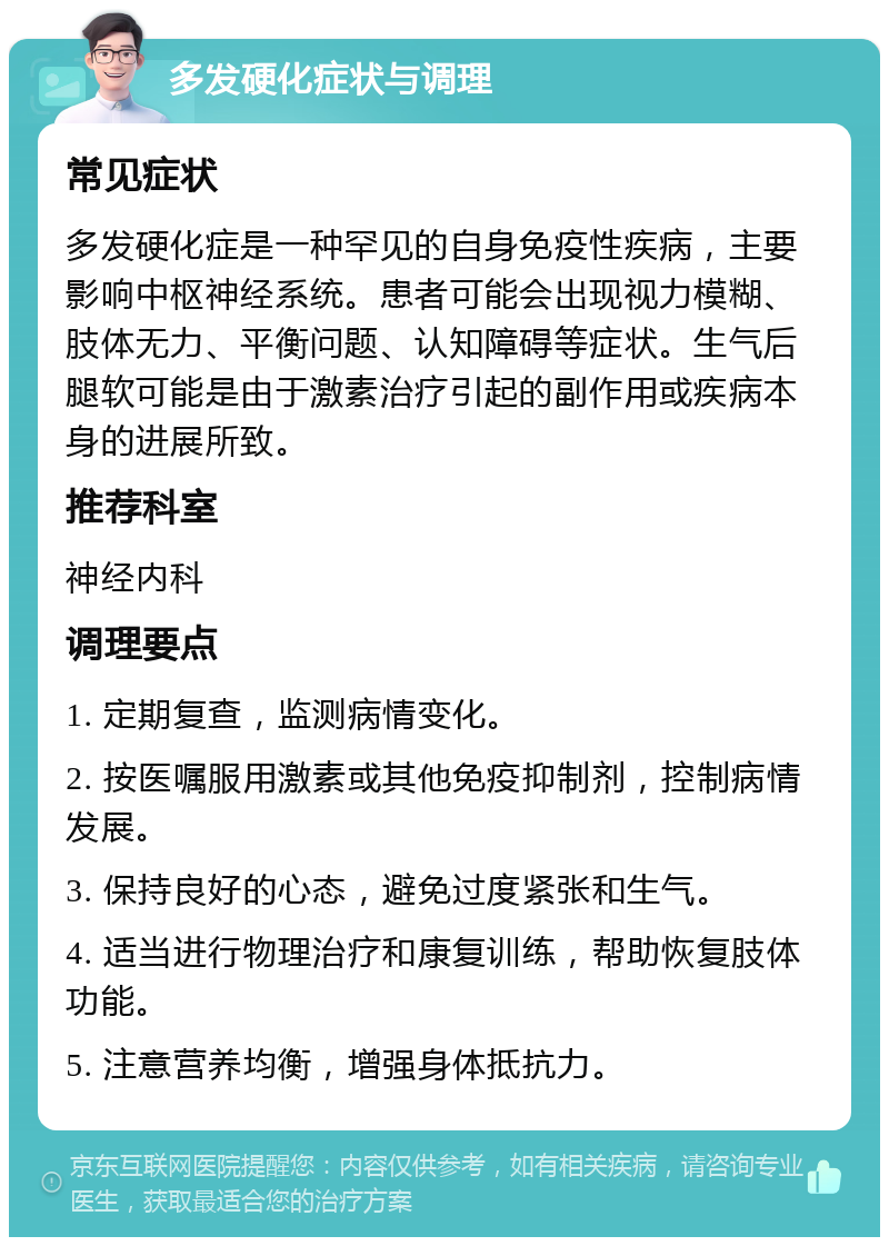 多发硬化症状与调理 常见症状 多发硬化症是一种罕见的自身免疫性疾病，主要影响中枢神经系统。患者可能会出现视力模糊、肢体无力、平衡问题、认知障碍等症状。生气后腿软可能是由于激素治疗引起的副作用或疾病本身的进展所致。 推荐科室 神经内科 调理要点 1. 定期复查，监测病情变化。 2. 按医嘱服用激素或其他免疫抑制剂，控制病情发展。 3. 保持良好的心态，避免过度紧张和生气。 4. 适当进行物理治疗和康复训练，帮助恢复肢体功能。 5. 注意营养均衡，增强身体抵抗力。