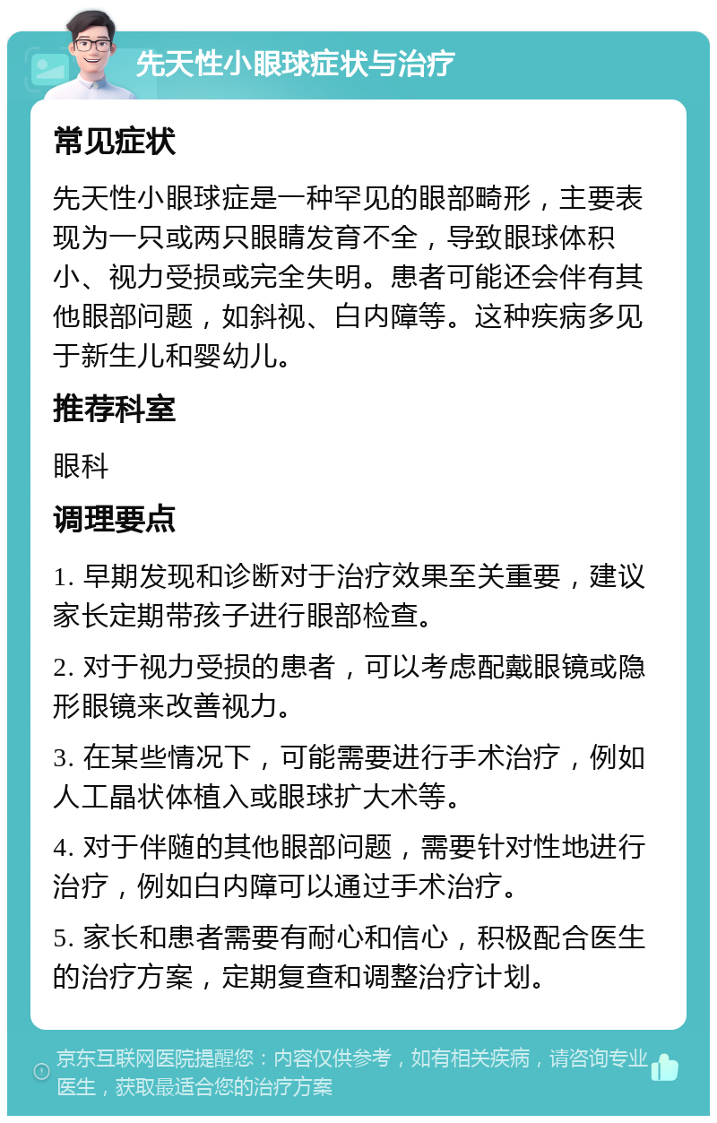 先天性小眼球症状与治疗 常见症状 先天性小眼球症是一种罕见的眼部畸形，主要表现为一只或两只眼睛发育不全，导致眼球体积小、视力受损或完全失明。患者可能还会伴有其他眼部问题，如斜视、白内障等。这种疾病多见于新生儿和婴幼儿。 推荐科室 眼科 调理要点 1. 早期发现和诊断对于治疗效果至关重要，建议家长定期带孩子进行眼部检查。 2. 对于视力受损的患者，可以考虑配戴眼镜或隐形眼镜来改善视力。 3. 在某些情况下，可能需要进行手术治疗，例如人工晶状体植入或眼球扩大术等。 4. 对于伴随的其他眼部问题，需要针对性地进行治疗，例如白内障可以通过手术治疗。 5. 家长和患者需要有耐心和信心，积极配合医生的治疗方案，定期复查和调整治疗计划。